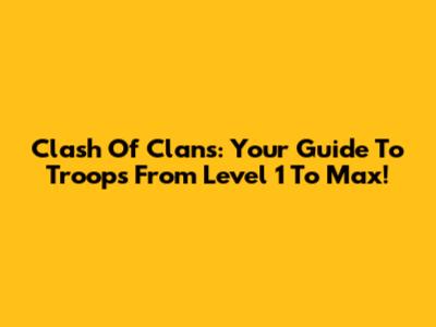 Clash Of Clans: Your Guide To Troops From Level 1 To Max!