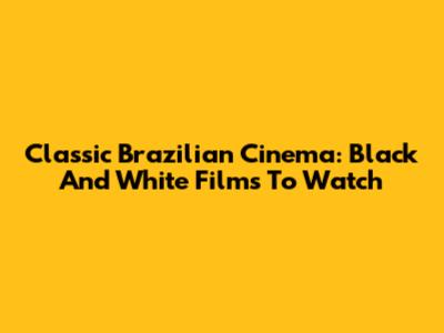 Classic Brazilian Cinema: Black And White Films To Watch