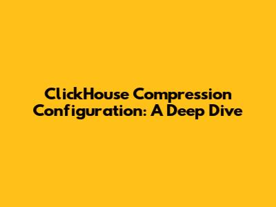 ClickHouse Compression Configuration: A Deep Dive