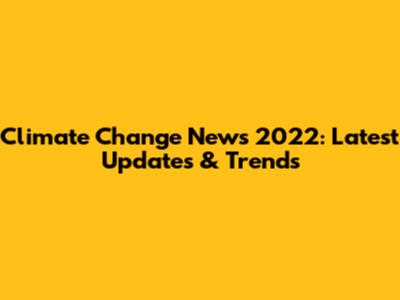 Climate Change News 2022: Latest Updates & Trends