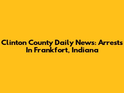 Clinton County Daily News: Arrests In Frankfort, Indiana