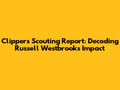 Clippers Scouting Report: Decoding Russell Westbrook's Impact