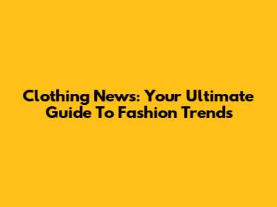 Clothing News: Your Ultimate Guide To Fashion Trends