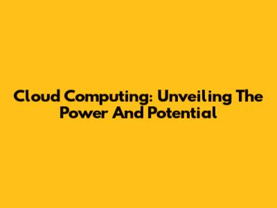 Cloud Computing: Unveiling The Power And Potential