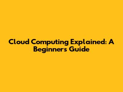 Cloud Computing Explained: A Beginner's Guide