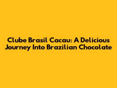 Clube Brasil Cacau: A Delicious Journey Into Brazilian Chocolate