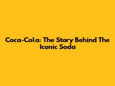 Coca-Cola: The Story Behind The Iconic Soda