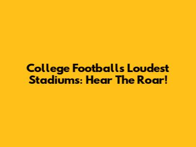 College Football's Loudest Stadiums: Hear The Roar!