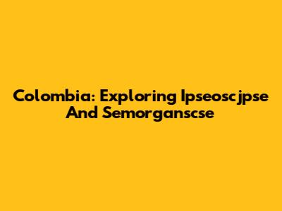 Colombia: Exploring Ipseoscjpse And Semorganscse