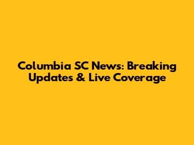 Columbia SC News: Breaking Updates & Live Coverage