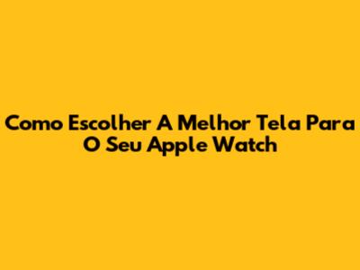 Como Escolher A Melhor Tela Para O Seu Apple Watch