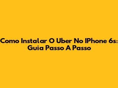Como Instalar O Uber No IPhone 6s: Guia Passo A Passo