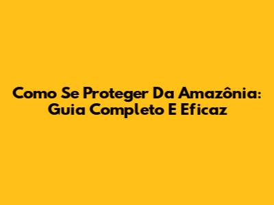 Como Se Proteger Da Amazônia: Guia Completo E Eficaz