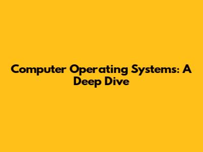 Computer Operating Systems: A Deep Dive