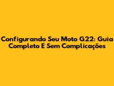 Configurando Seu Moto G22: Guia Completo E Sem Complicações