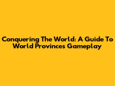 Conquering The World: A Guide To World Provinces Gameplay