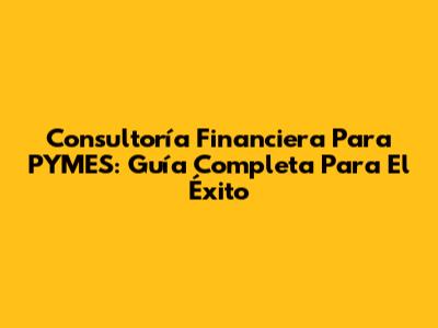 Consultoría Financiera Para PYMES: Guía Completa Para El Éxito