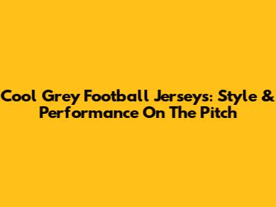 Cool Grey Football Jerseys: Style & Performance On The Pitch