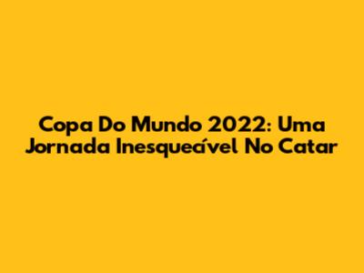 Copa Do Mundo 2022: Uma Jornada Inesquecível No Catar