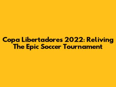 Copa Libertadores 2022: Reliving The Epic Soccer Tournament