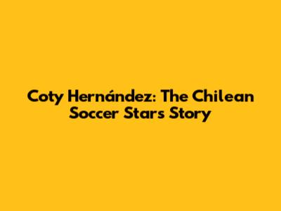 Coty Hernández: The Chilean Soccer Star's Story