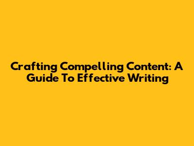 Crafting Compelling Content: A Guide To Effective Writing