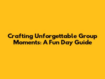 Crafting Unforgettable Group Moments: A Fun Day Guide