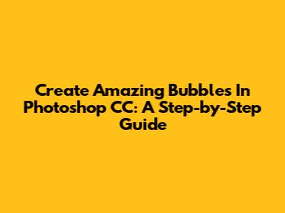 Create Amazing Bubbles In Photoshop CC: A Step-by-Step Guide