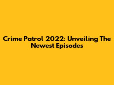 Crime Patrol 2022: Unveiling The Newest Episodes
