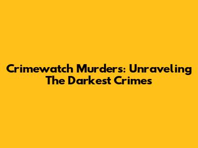 Crimewatch Murders: Unraveling The Darkest Crimes