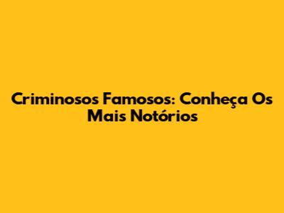 Criminosos Famosos: Conheça Os Mais Notórios