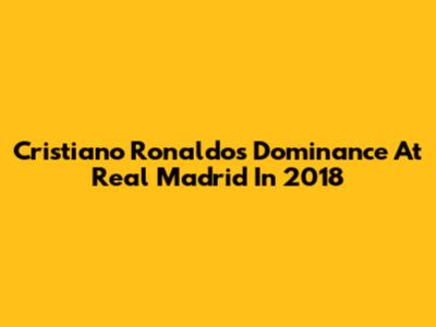 Cristiano Ronaldo's Dominance At Real Madrid In 2018