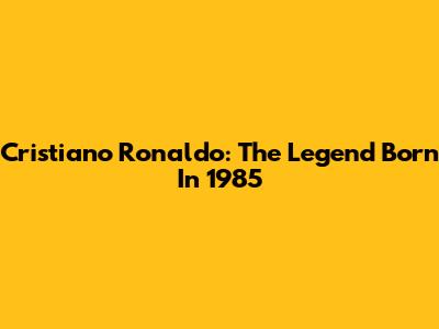 Cristiano Ronaldo: The Legend Born In 1985