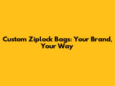 Custom Ziplock Bags: Your Brand, Your Way