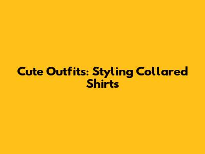 Cute Outfits: Styling Collared Shirts