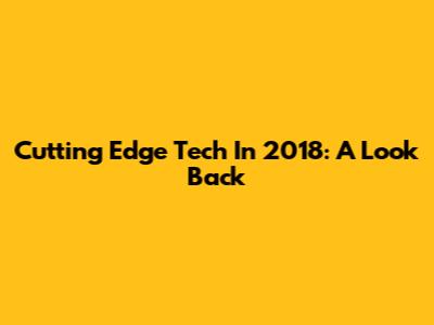 Cutting Edge Tech In 2018: A Look Back