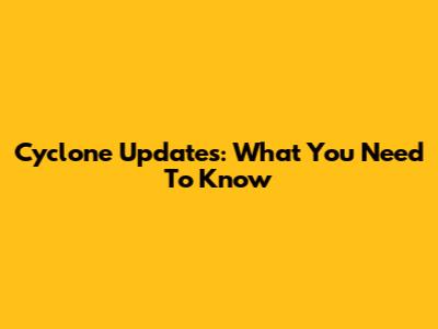 Cyclone Updates: What You Need To Know