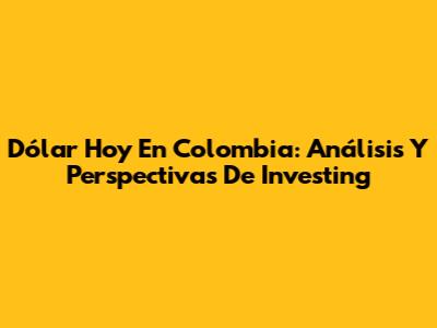 Dólar Hoy En Colombia: Análisis Y Perspectivas De Investing