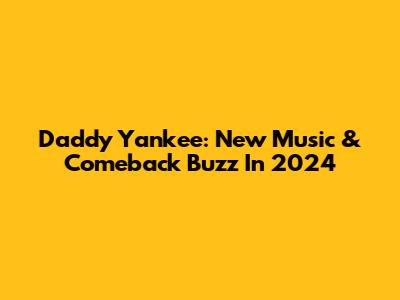 Daddy Yankee: New Music & Comeback Buzz In 2024
