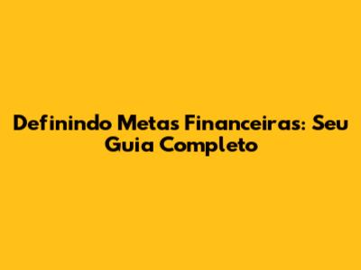 Definindo Metas Financeiras: Seu Guia Completo