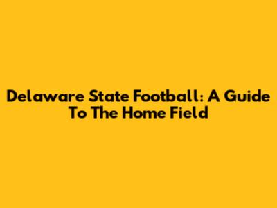 Delaware State Football: A Guide To The Home Field