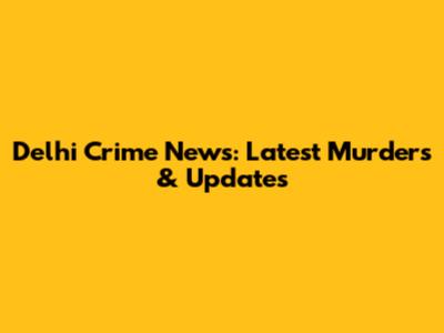 Delhi Crime News: Latest Murders & Updates