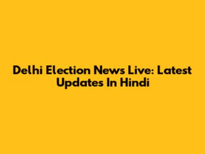 Delhi Election News Live: Latest Updates In Hindi