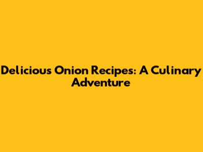 Delicious Onion Recipes: A Culinary Adventure
