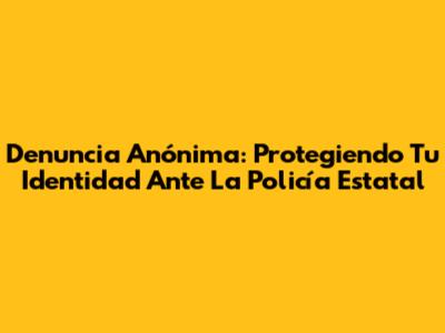 Denuncia Anónima: Protegiendo Tu Identidad Ante La Policía Estatal