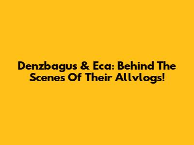 Denzbagus & Eca: Behind The Scenes Of Their Allvlogs!