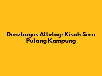 Denzbagus Allvlog: Kisah Seru Pulang Kampung