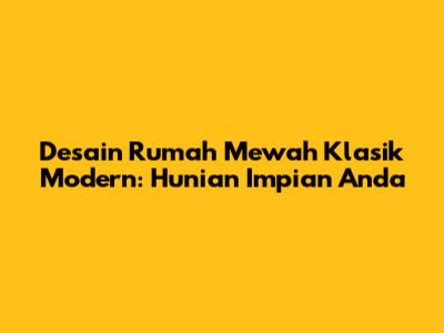Desain Rumah Mewah Klasik Modern: Hunian Impian Anda
