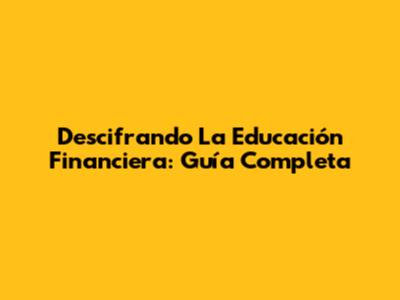 Descifrando La Educación Financiera: Guía Completa