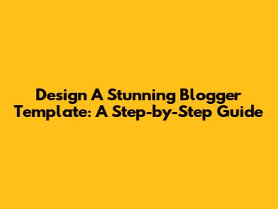 Design A Stunning Blogger Template: A Step-by-Step Guide